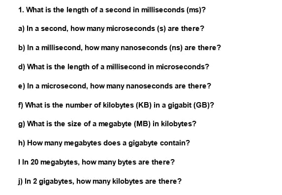 1. What is the length of a second in milliseconds (ms)?
a) In a second, how many microseconds (s) are there?
b) In a millisecond, how many nanoseconds (ns) are there?
d) What is the length of a millisecond in microseconds?
e) In a microsecond, how many nanoseconds are there?
f) What is the number of kilobytes (KB) in a gigabit (GB)?
g) What is the size of a megabyte (MB) in kilobytes?
h) How many megabytes does a gigabyte contain?
I In 20 megabytes, how many bytes are there?
j) In 2 gigabytes, how many kilobytes are there?