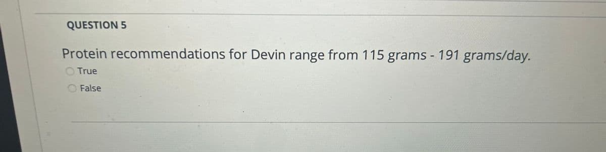 QUESTION 5
Protein recommendations for Devin range from 115 grams - 191 grams/day.
True
False