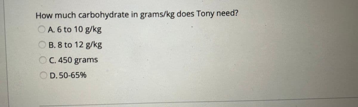How much carbohydrate in grams/kg does Tony need?
OA. 6 to 10 g/kg
OB. 8 to 12 g/kg
C. 450 grams
D. 50-65%