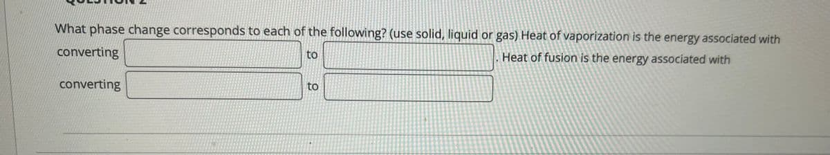 What phase change corresponds to each of the following? (use solid, liquid or gas) Heat of vaporization is the energy associated with
converting
to
Heat of fusion is the energy associated with
converting
to