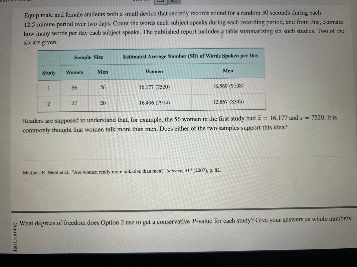 illan Learning
Equip male and female students with a small device that secretly records sound for a random 30 seconds during each
12.5-minute period over two days. Count the words each subject speaks during each recording period, and from this, estimate
how many words per day each subject speaks. The published report includes a table summarizing six such studies. Two of the
six are given.
Study
1
2
Sample Size
Women
56
27
Men
56
1
20
Estimated Average Number (SD) of Words Spoken per Day
Women
16,177 (7520)
16,496 (7914)
Men
16,569 (9108)
12,867 (8343)
Readers are supposed to understand that, for example, the 56 women in the first study had x = 16,177 and s = 7520. It is
commonly thought that women talk more than men. Does either of the two samples support this idea?
Matthias R. Mehl et al., "Are women really more talkative than men?" Science, 317 (2007), p. 82.
What degrees of freedom does Option 2 use to get a conservative P-value for each study? Give your answers as whole numbers.
