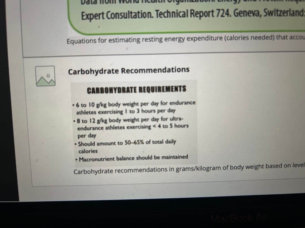 Expert Consultation. Technical Report 724. Geneva, Switzerland:
Equations for estimating resting energy expenditure (calories needed) that accou
Carbohydrate Recommendations
CARBOHYDRATE REQUIREMENTS
.6 to 10 g/kg body weight per day for endurance
athletes exercising I to 3 hours per day
8 to 12 g/kg body weight per day for ultra-
endurance athletes exercising < 4 to 5 hours
per day
Should amount to 50-65% of total daily
calories
⚫ Macronutrient balance should be maintained
Carbohydrate recommendations in grams/kilogram of body weight based on level
MacBook Air