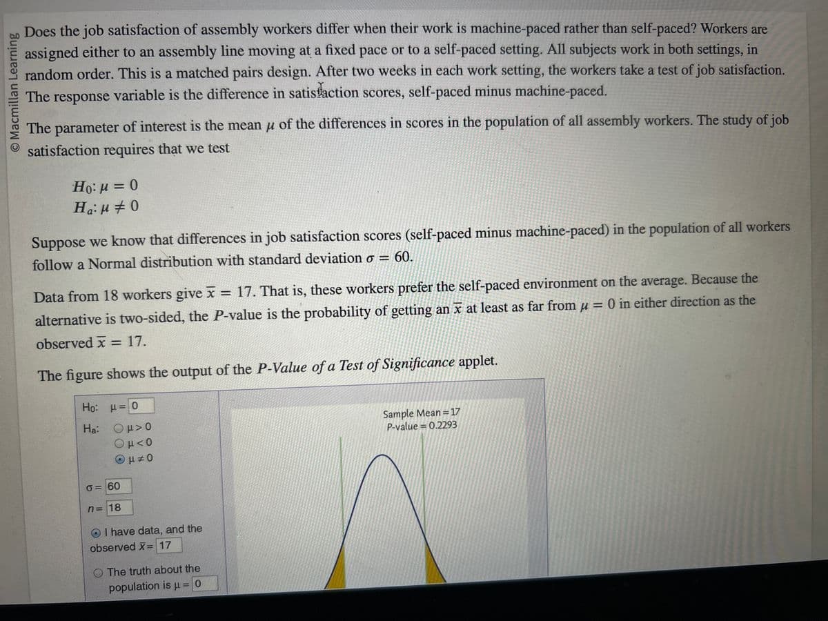 Macmillan Learning
Does the job satisfaction of assembly workers differ when their work is machine-paced rather than self-paced? Workers are
assigned either to an assembly line moving at a fixed pace or to a self-paced setting. All subjects work in both settings, in
random order. This is a matched pairs design. After two weeks in each work setting, the workers take a test of job satisfaction.
The response variable is the difference in satisfaction scores, self-paced minus machine-paced.
The parameter of interest is the mean μ of the differences in scores in the population of all assembly workers. The study of job
satisfaction requires that we test
Ho:μ = 0
Ha: 0
Suppose we know that differences in job satisfaction scores (self-paced minus machine-paced) in the population of all workers
follow a Normal distribution with standard deviation o = 60.
Data from 18 workers give x = 17. That is, these workers prefer the self-paced environment on the average. Because the
alternative is two-sided, the P-value is the probability of getting an x at least as far from μ = 0 in either direction as the
observed x = 17.
The figure shows the output of the P-Value of a Test of Significance applet.
Ho:
Ha:
μ = 0
Ομ> 0
Ομ<0
Ομ± 0
0=60
n = 18
O I have data, and the
observed X= 17
The truth about the
population is μ = 0
Sample Mean=17
P-value = 0.2293