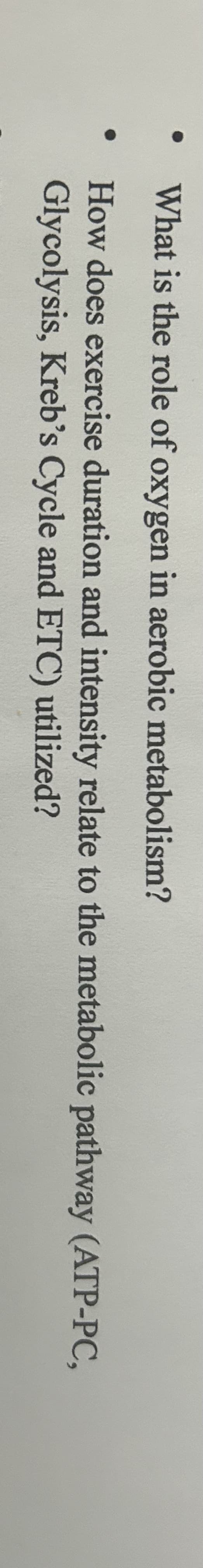 ●
●
What is the role of oxygen in aerobic metabolism?
How does exercise duration and intensity relate to the metabolic pathway (ATP-PC,
Glycolysis, Kreb's Cycle and ETC) utilized?
