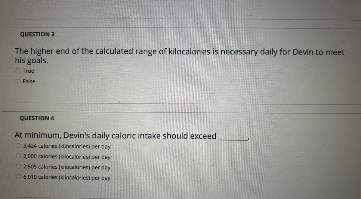QUESTION 3
The higher end of the calculated range of kilocalories is necessary daily for Devin to meet
his goals.
True
False
QUESTION 4
At minimum, Devin's daily caloric intake should exceed
3,424 calories (kilocalories) per day
2,000 calories (kilocalories) per day
2,805 calories (kilocalories) per day
6,010 calories (kilocalories) per day