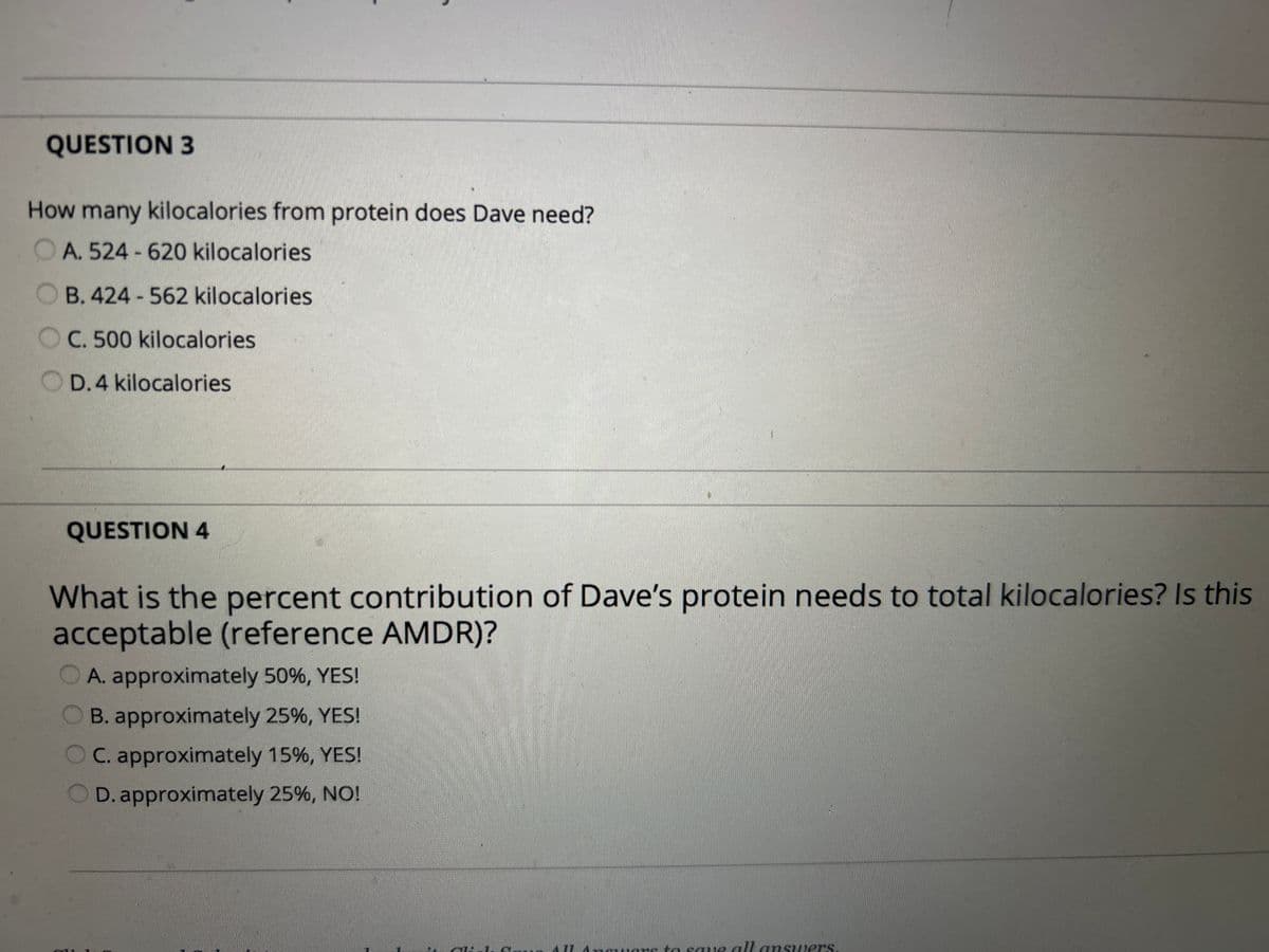 QUESTION 3
How many kilocalories from protein does Dave need?
OA. 524-620 kilocalories
B. 424-562 kilocalories
C. 500 kilocalories
D. 4 kilocalories
QUESTION 4
What is the percent contribution of Dave's protein needs to total kilocalories? Is this
acceptable (reference AMDR)?
A. approximately 50%, YES!
B. approximately 25%, YES!
C. approximately 15%, YES!
OD. approximately 25%, NO!
Ingwars to save all answers.