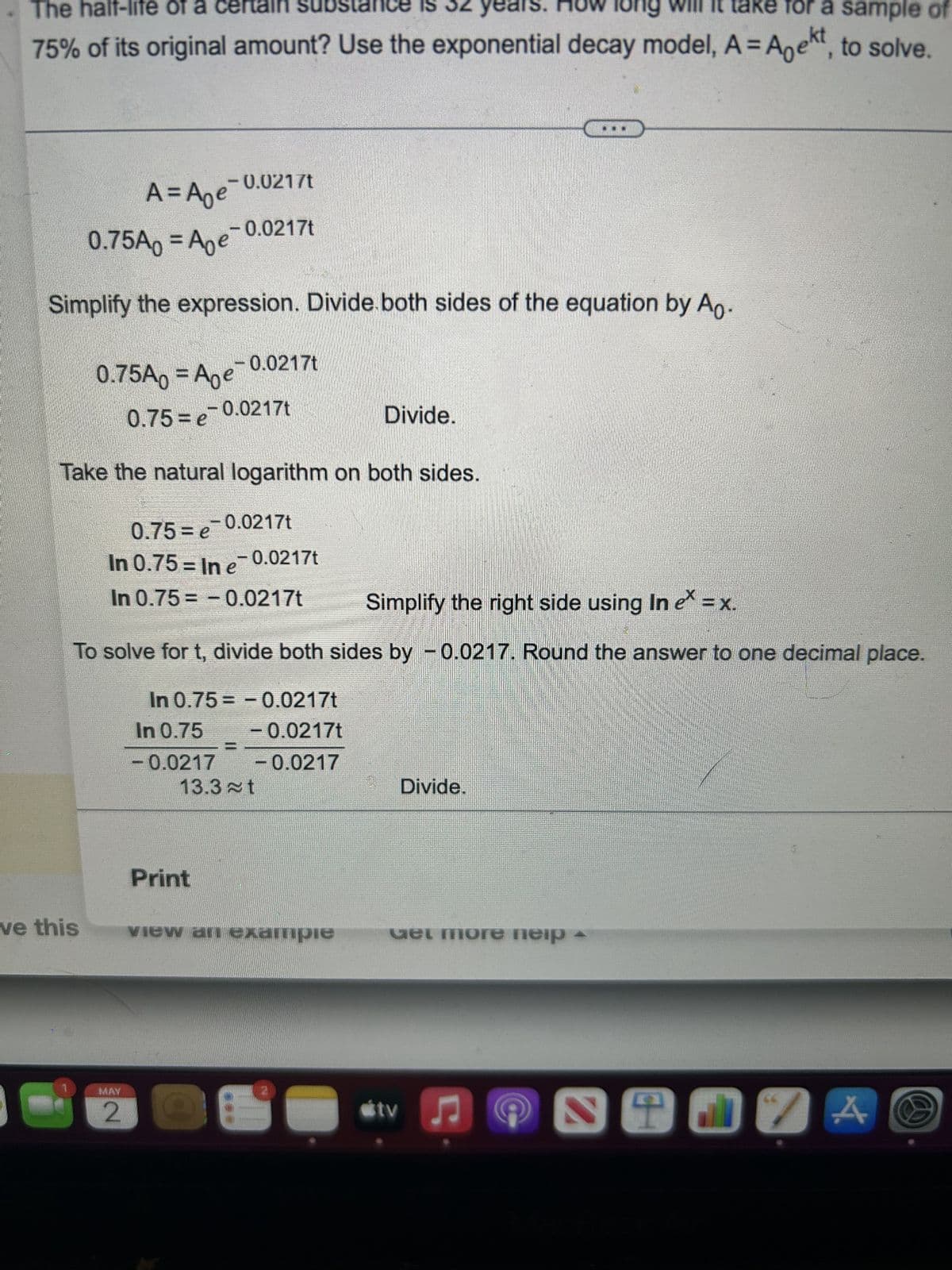 The half-life of a certain su
ow long It take for a sample of
75% of its original amount? Use the exponential decay model, A = Anekt, to solve.
0.75A0 = Age
Simplify the expression. Divide.both sides of the equation by A.
0.75A = A₂e-0.
A = A₂e-0.0217t
-0.0217t
ve this
-0.0217t
0.75=e=0.0217t
Take the natural logarithm on both sides.
MAY
2
0.75=e
-0.0217t
In 0.75 = In e¯ 0.0217t
In 0.75= -0.0217t
Simplify the right side using In e = x.
To solve for t, divide both sides by -0.0217. Round the answer to one decimal place.
In 0.75= -0.0217t
In 0.75
-0.0217t
-0.0217 -0.0217
13.3t
Print
Divide.
view an example
2
Divide.
Get more neip
tv ♫
STJ A