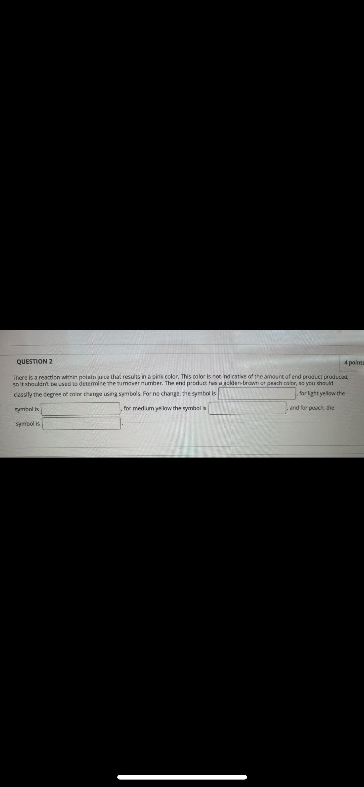 QUESTION 2
4 points
There is a reaction within potato juice that results in a pink color. This color is not indicative of the amount of end product produced,
so it shouldn't be used to determine the turnover number. The end product has a golden-brown or peach color, so you should
classify the degree of color change using symbols. For no change, the symbol is
symbol is
, for medium yellow the symbol is
for light yellow the
and for peach, the
symbol is