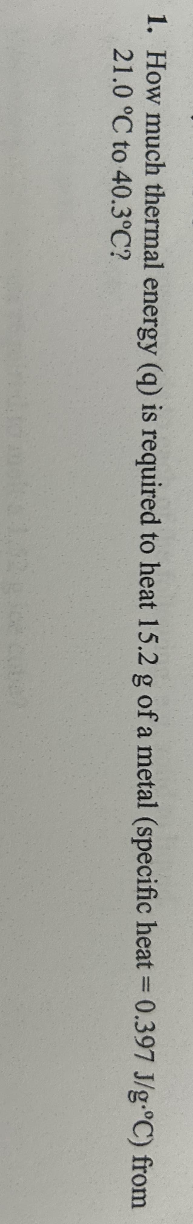 1. How much thermal energy (q) is required to heat 15.2 g of a metal (specific heat = 0.397 J/g.°C) from
21.0 °C to 40.3°C?