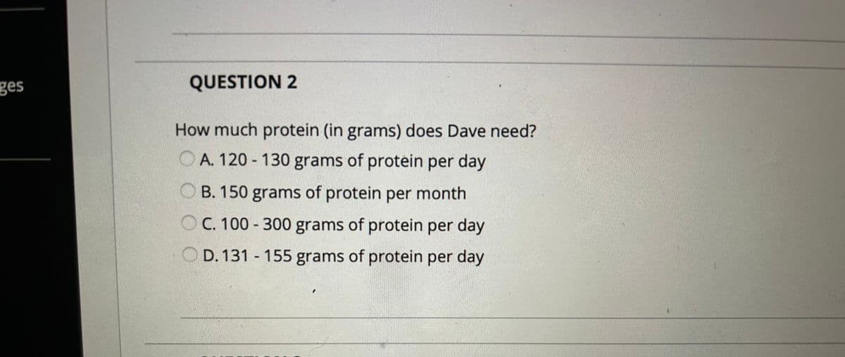 ges
QUESTION 2
How much protein (in grams) does Dave need?
OA. 120-130 grams of protein per day
OB. 150 grams of protein per month
OC. 100-300 grams of protein per day
OD. 131 - 155 grams of protein per day
