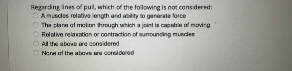 Regarding lines of pull, which of the following is not considered:
A muscles relative length and ability to generate force
The plane of motion through which a joint is capable of moving
Relative relaxation or contraction of surrounding muscles
All the above are considered
None of the above are considered