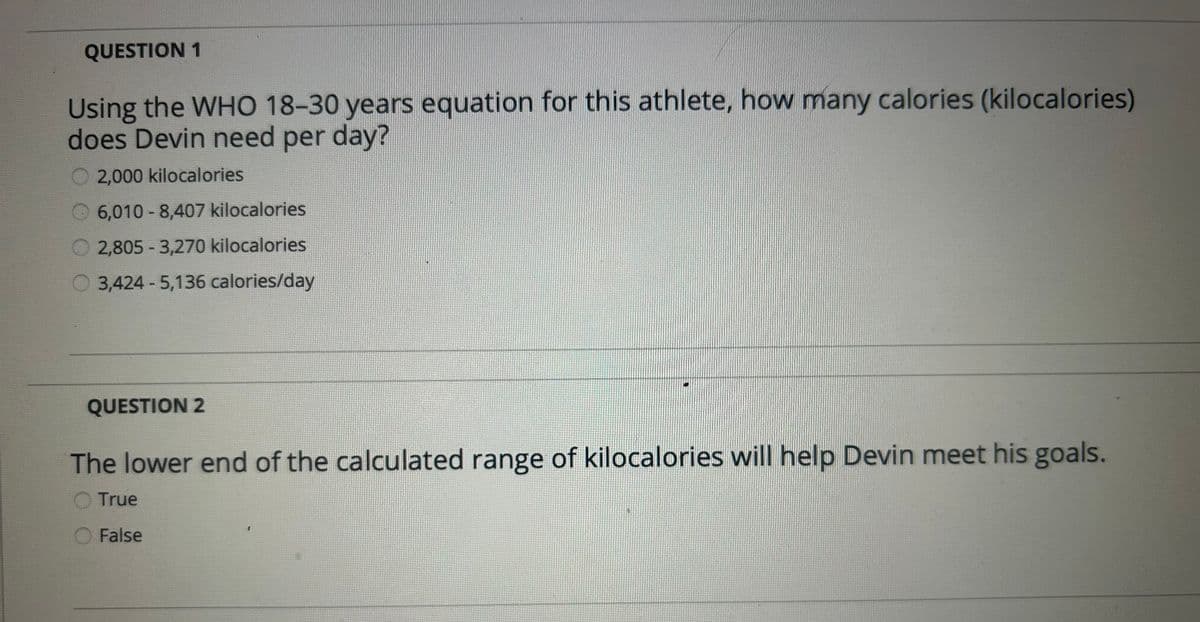 QUESTION 1
Using the WHO 18-30 years equation for this athlete, how many calories (kilocalories)
does Devin need per day?
2,000 kilocalories
6,010-8,407 kilocalories
2,805-3,270 kilocalories
O3,424-5,136 calories/day
QUESTION 2
The lower end of the calculated range of kilocalories will help Devin meet his goals.
True
False