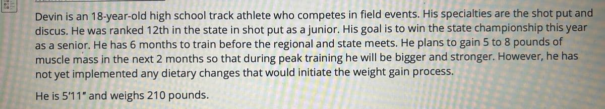 ויויוי
Devin is an 18-year-old high school track athlete who competes in field events. His specialties are the shot put and
discus. He was ranked 12th in the state in shot put as a junior. His goal is to win the state championship this year
as a senior. He has 6 months to train before the regional and state meets. He plans to gain 5 to 8 pounds of
muscle mass in the next 2 months so that during peak training he will be bigger and stronger. However, he has
not yet implemented any dietary changes that would initiate the weight gain process.
He is 5'11" and weighs 210 pounds.