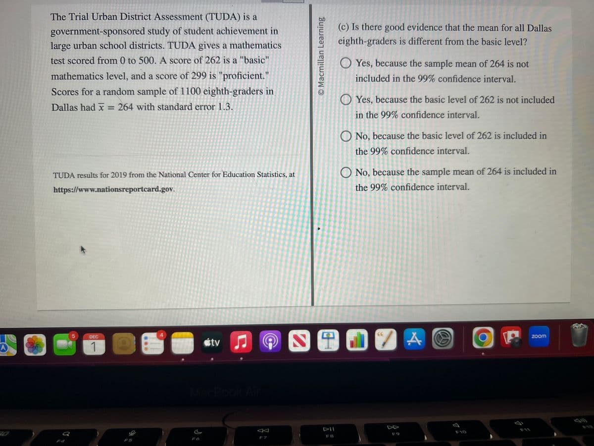 The Trial Urban District Assessment (TUDA) is a
government-sponsored study of student achievement in
large urban school districts. TUDA gives a mathematics
test scored from 0 to 500. A score of 262 is a "basic"
mathematics level, and a score of 299 is "proficient."
Scores for a random sample of 1100 eighth-graders in
Dallas had x = 264 with standard error 1.3.
TUDA results for 2019 from the National Center for Education Statistics, at
https://www.nationsreportcard.gov.
LO
5
DEC
1
S
tv
♫
♫
O Macmillan Learning
(c) Is there good evidence that the mean for all Dallas
eighth-graders is different from the basic level?
F8
OYes, because the sample mean of 264 is not
included in the 99% confidence interval.
Yes, because the basic level of 262 is not included
in the 99% confidence interval.
O No, because the basic level of 262 is included in
the 99% confidence interval.
O No, because the sample mean of 264 is included in
the 99% confidence interval.
N 1917
66
7 A
72
P
GE
zoom