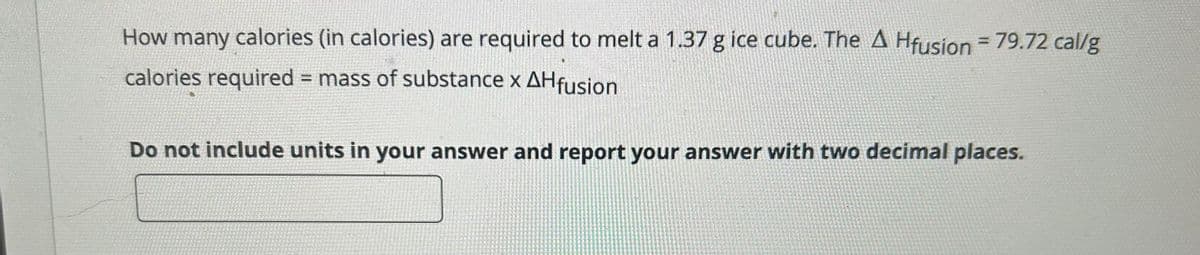 How many calories (in calories) are required to melt a 1.37 g ice cube. The A Hfusion = 79.72 cal/g
calories required = mass of substance x AHfusion
Do not include units in your answer and report your answer with two decimal places.