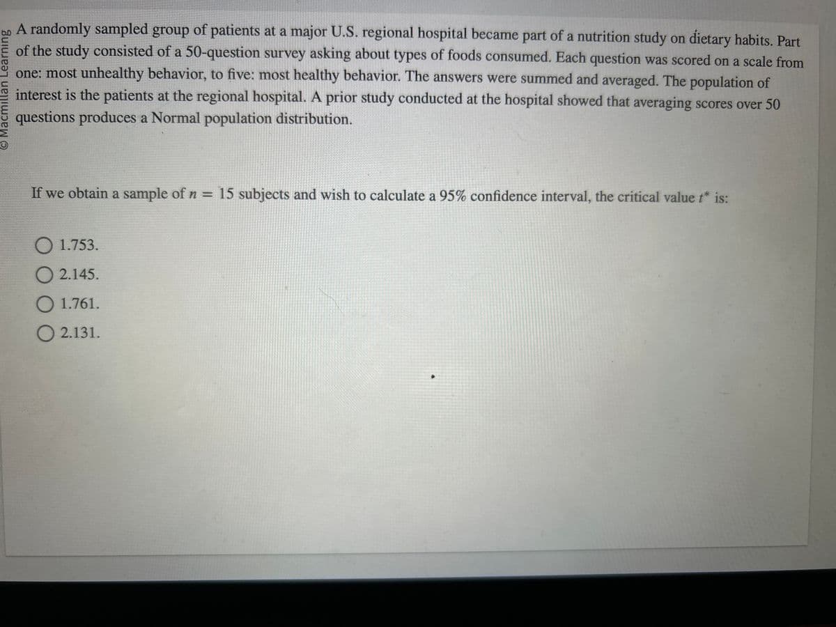 O Macmillan Learning
A randomly sampled group of patients at a major U.S. regional hospital became part of a nutrition study on dietary habits. Part
of the study consisted of a 50-question survey asking about types of foods consumed. Each question was scored on a scale from
one: most unhealthy behavior, to five: most healthy behavior. The answers were summed and averaged. The population of
interest is the patients at the regional hospital. A prior study conducted at the hospital showed that averaging scores over 50
questions produces a Normal population distribution.
If we obtain a sample of n = 15 subjects and wish to calculate a 95% confidence interval, the critical value t* is:
O 1.753.
O2.145.
O 1.761.
O 2.131.