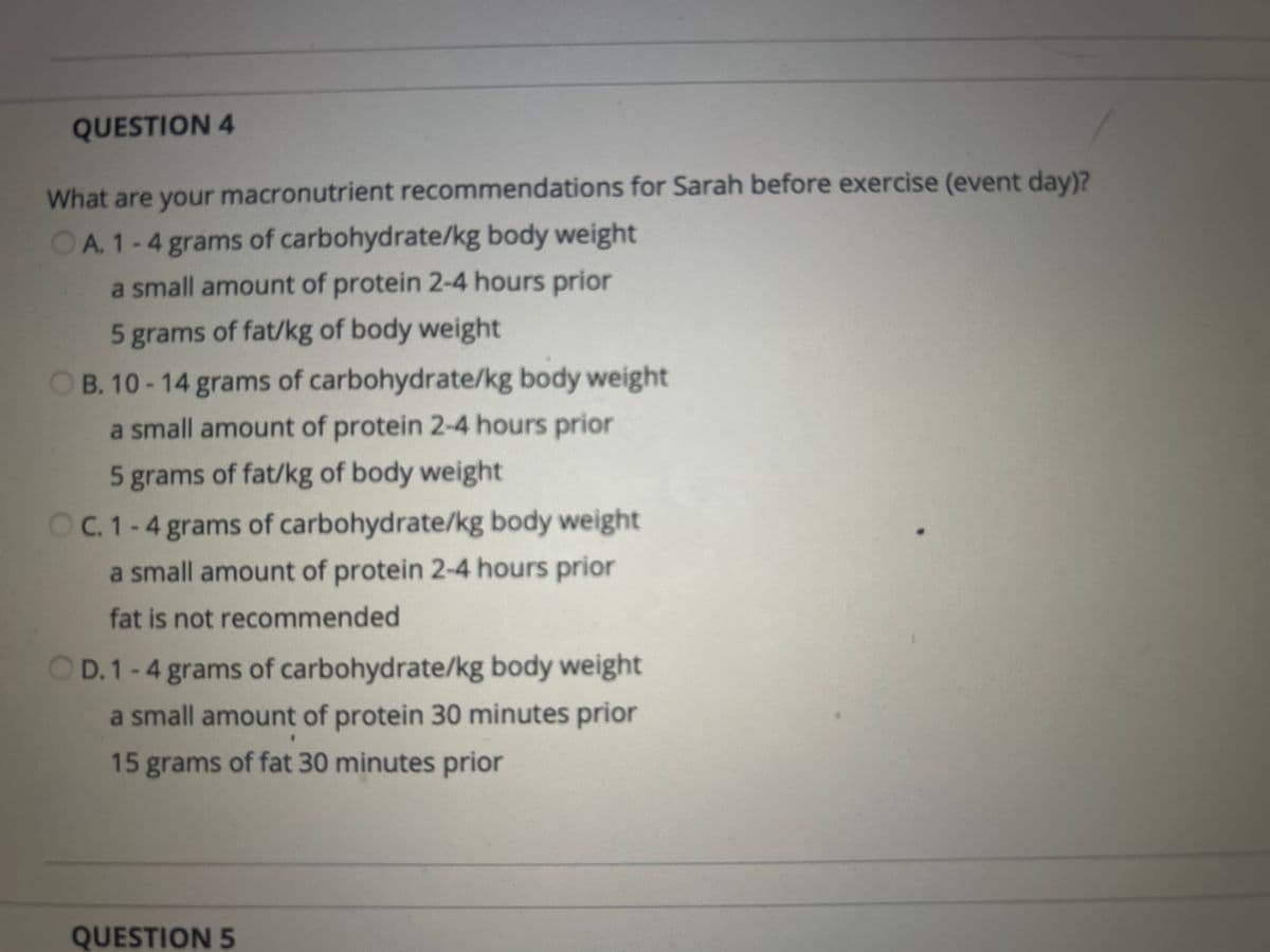 QUESTION 4
What are your macronutrient recommendations for Sarah before exercise (event day)?
OA. 1-4 grams of carbohydrate/kg body weight
a small amount of protein 2-4 hours prior
5 grams of fat/kg of body weight
B. 10-14 grams of carbohydrate/kg body weight
a small amount of protein 2-4 hours prior
5 grams of fat/kg of body weight
C. 1-4 grams of carbohydrate/kg body weight
a small amount of protein 2-4 hours prior
fat is not recommended
OD. 1-4 grams of carbohydrate/kg body weight
a small amount of protein 30 minutes prior
15 grams of fat 30 minutes prior
QUESTION 5