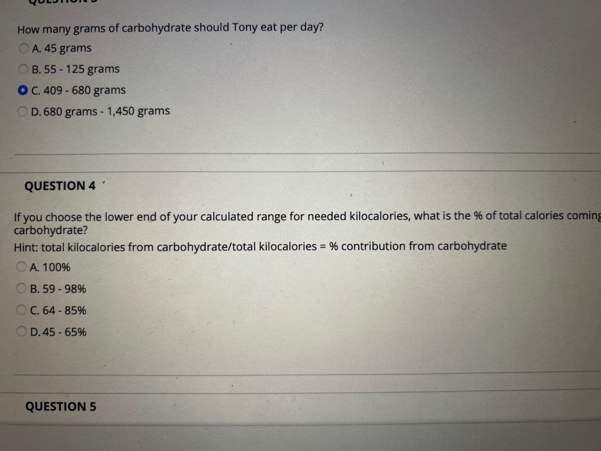 How many grams of carbohydrate should Tony eat per day?
OA. 45 grams
OB. 55-125 grams
OC. 409 - 680 grams
OD. 680 grams - 1,450 grams
QUESTION 4
If you choose the lower end of your calculated range for needed kilocalories, what is the % of total calories coming
carbohydrate?
Hint: total kilocalories from carbohydrate/total kilocalories = % contribution from carbohydrate
○ A. 100%
B. 59-98%
C. 64-85%
D. 45-65%
QUESTION 5