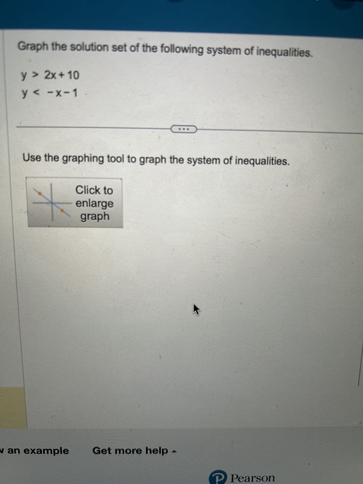 Graph the solution set of the following system of inequalities.
y > 2x+10
y <-x-1
Use the graphing tool to graph the system of inequalities.
Click to
enlarge
graph
w an example Get more help
K
Pearson