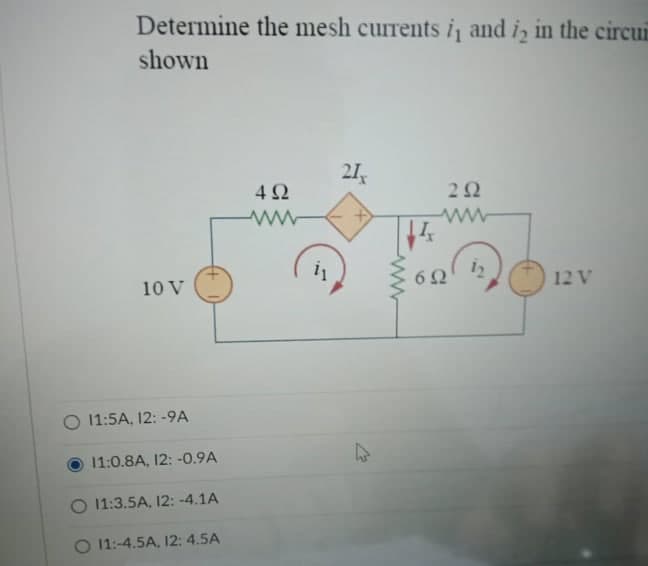 Determine the mesh currents i, and is in the circui
shown
10 V
O 11:5A, 12: -9A
11:0.8A, 12: -0.9A
O 11:3.5A, 12: -4.1A
O 11:-4.5A, 12: 4.5A
492
ww
i₁
21x
12
14x
www
292
www
692
12 V