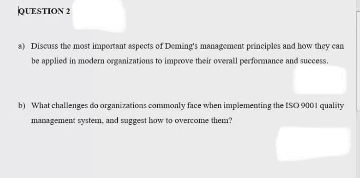 QUESTION 2
a) Discuss the most important aspects of Deming's management principles and how they can
be applied in modern organizations to improve their overall performance and success.
b) What challenges do organizations commonly face when implementing the ISO 9001 quality
management system, and suggest how to overcome them?