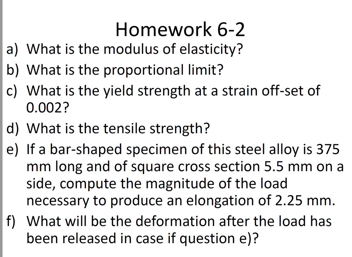 Homework 6-2
a) What is the modulus of elasticity?
b) What is the proportional limit?
c) What is the yield strength at a strain off-set of
0.002?
d) What is the tensile strength?
e) If a bar-shaped specimen of this steel alloy is 375
mm long and of square cross section 5.5 mm on a
side, compute the magnitude of the load
necessary to produce an elongation of 2.25 mm.
f) What will be the deformation after the load has
been released in case if question e)?
