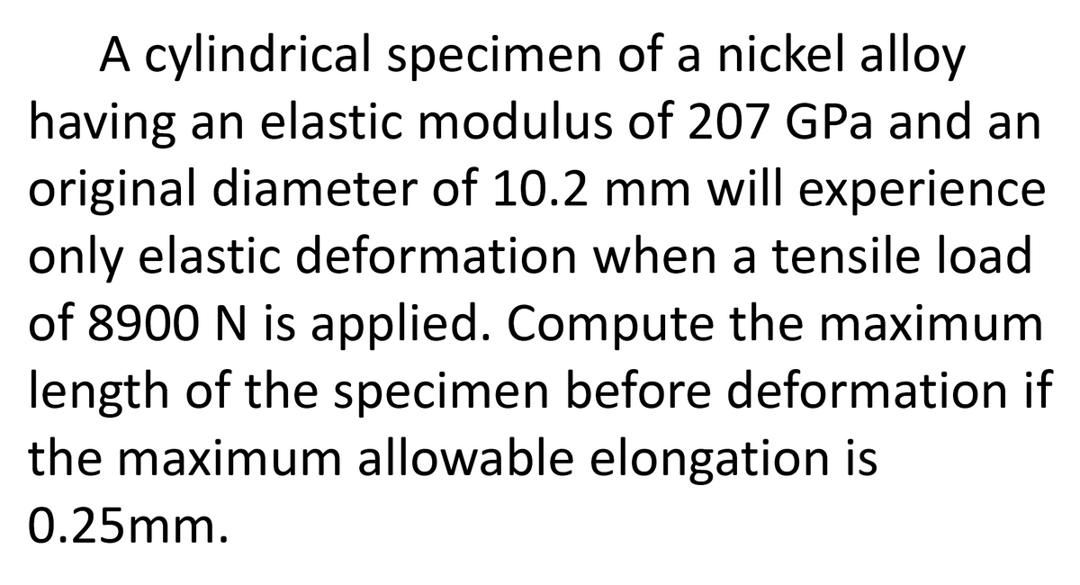 A cylindrical specimen of a nickel alloy
having an elastic modulus of 207 GPa and an
original diameter of 10.2 mm will experience
only elastic deformation when a tensile load
of 8900 N is applied. Compute the maximum
length of the specimen before deformation if
the maximum allowable elongation is
0.25mm.
