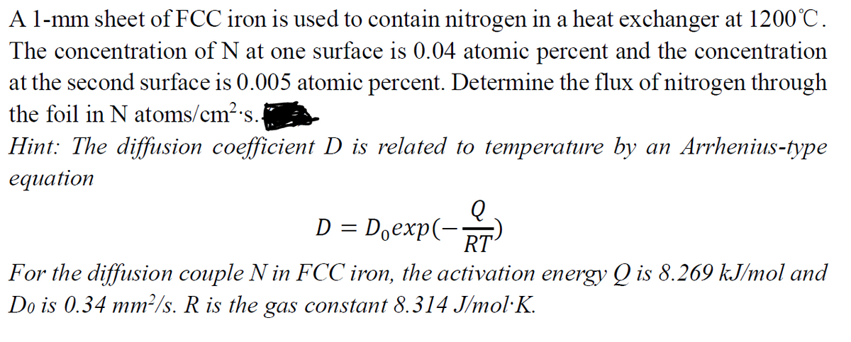 A l-mm sheet of FCC iron is used to contain nitrogen in a heat exchanger at 1200°C.
The concentration of N at one surface is 0.04 atomic percent and the concentration
at the second surface is 0.005 atomic percent. Determine the flux of nitrogen through
the foil in N atoms/cm2's.
Hint: The diffusion coefficient D is related to temperature by an Arrhenius-type
еquation
D = Doexp(-)
RT
For the diffusion couple N in FCC iron, the activation energy Q is 8.269 kJ/mol and
Do is 0.34 mm²/s. R is the gas constant 8.314 J/mol·K.
