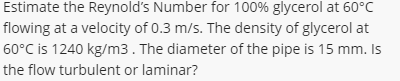 Estimate the Reynold's Number for 100% glycerol at 60°C
flowing at a velocity of 0.3 m/s. The density of glycerol at
60°C is 1240 kg/m3. The diameter of the pipe is 15 mm. Is
the flow turbulent or laminar?
