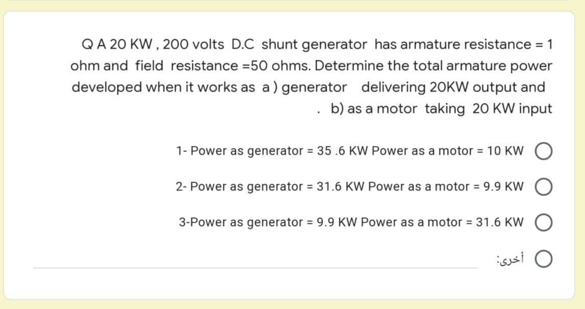 QA 20 KW, 200 volts D.C shunt generator has armature resistance = 1
ohm and field resistance =50 ohms. Determine the total armature power
developed when it works as a) generator delivering 20KW output and
b) as a motor taking 20 KW input
.
1- Power as generator = 35.6 KW Power as a motor = 10 KW
2- Power as generator = 31.6 KW Power as a motor = 9.9 KW
3-Power as generator = 9.9 KW Power as a motor = 31.6 KW O
أخرى: