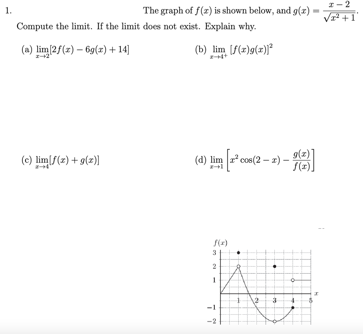 1.
The graph of f(x) is shown below, and g(x)
Compute the limit. If the limit does not exist. Explain why.
(a) lim[2f(x) - 6g(x) + 14]
(c) lim[f(x) + g(x)]
x →4
(b) lim [f(x)g(x)]²
x+4+
(d) lim x² cos(2 − x) –
| + ²
-
x→1
f(x)
3
2
K
1
-1
- 2
2 3
g(x)
f(x)
4
I
x - 2
√x² +1