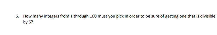 6. How many integers from 1 through 100 must you pick in order to be sure of getting one that is divisible
by 5?
