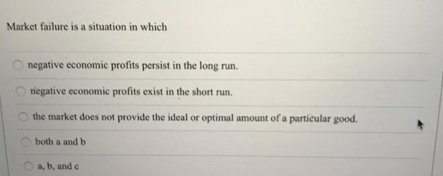 Market failure is a situation in which
OO
negative economic profits persist in the long run.
negative economic profits exist in the short run.
the market does not provide the ideal or optimal amount of a particular good.
both a and b
a, b, and c