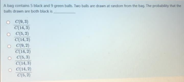 A bag contains 5 black and 9 green balls. Two balls are drawn at random from the bag. The probability that the
balls drawn are both black is
O (9,3)
C(14,3)
O (5, 2)
C(14, 2)
O (9,2)
C(14, 2)
O (5, 3)
C(14,3)
O C(14, 2)
C(5, 2)
