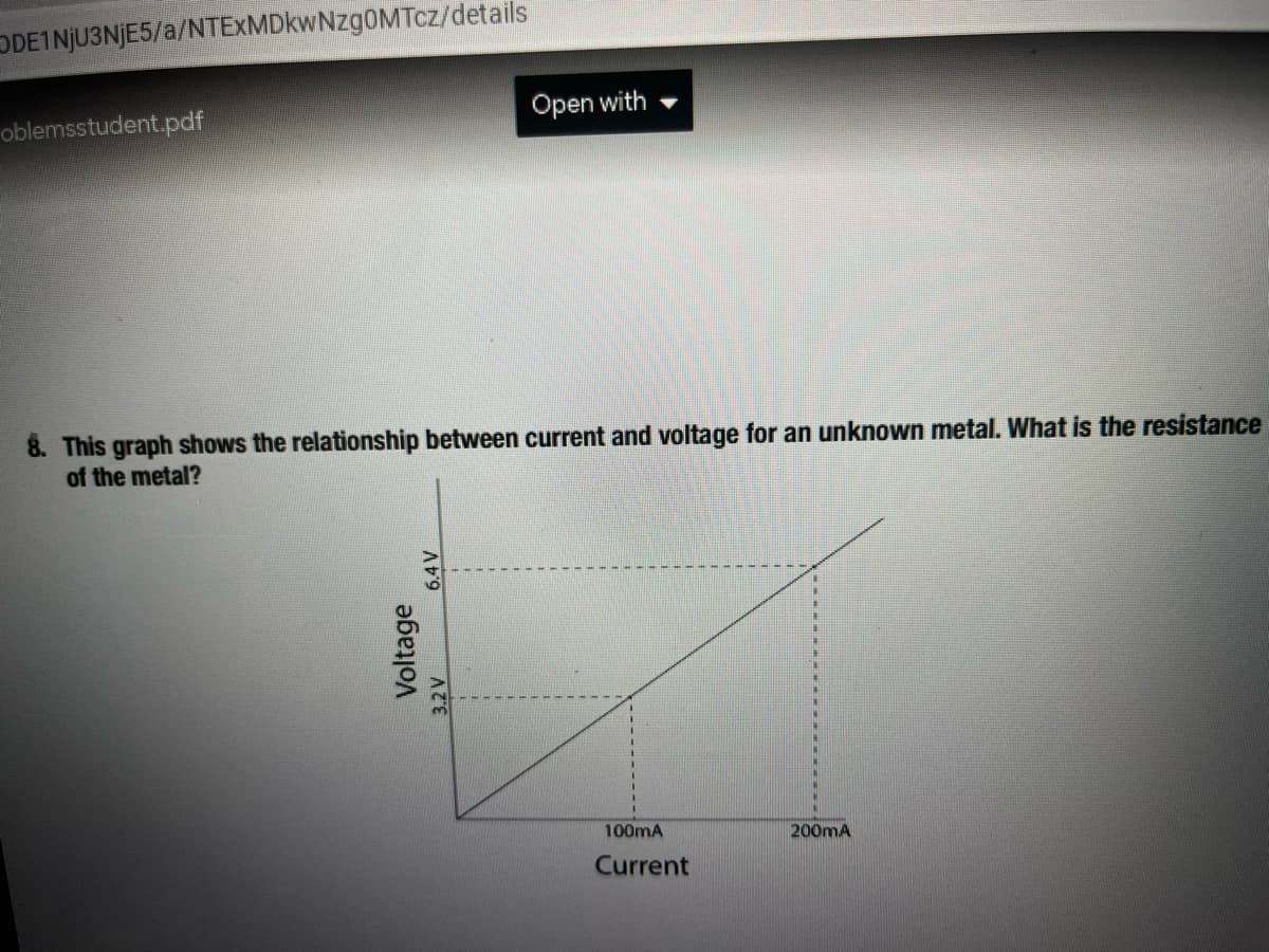 DDEINJU3NJE5/a/NTEXMDkwNzg0MTcz/details
oblemsstudent.pdf
Open with
8. This graph shows the relationship between current and voltage for an unknown metal. What is the resistance
of the metal?
100mA
200mA
Current
Voltage
3.2V
6.4V
