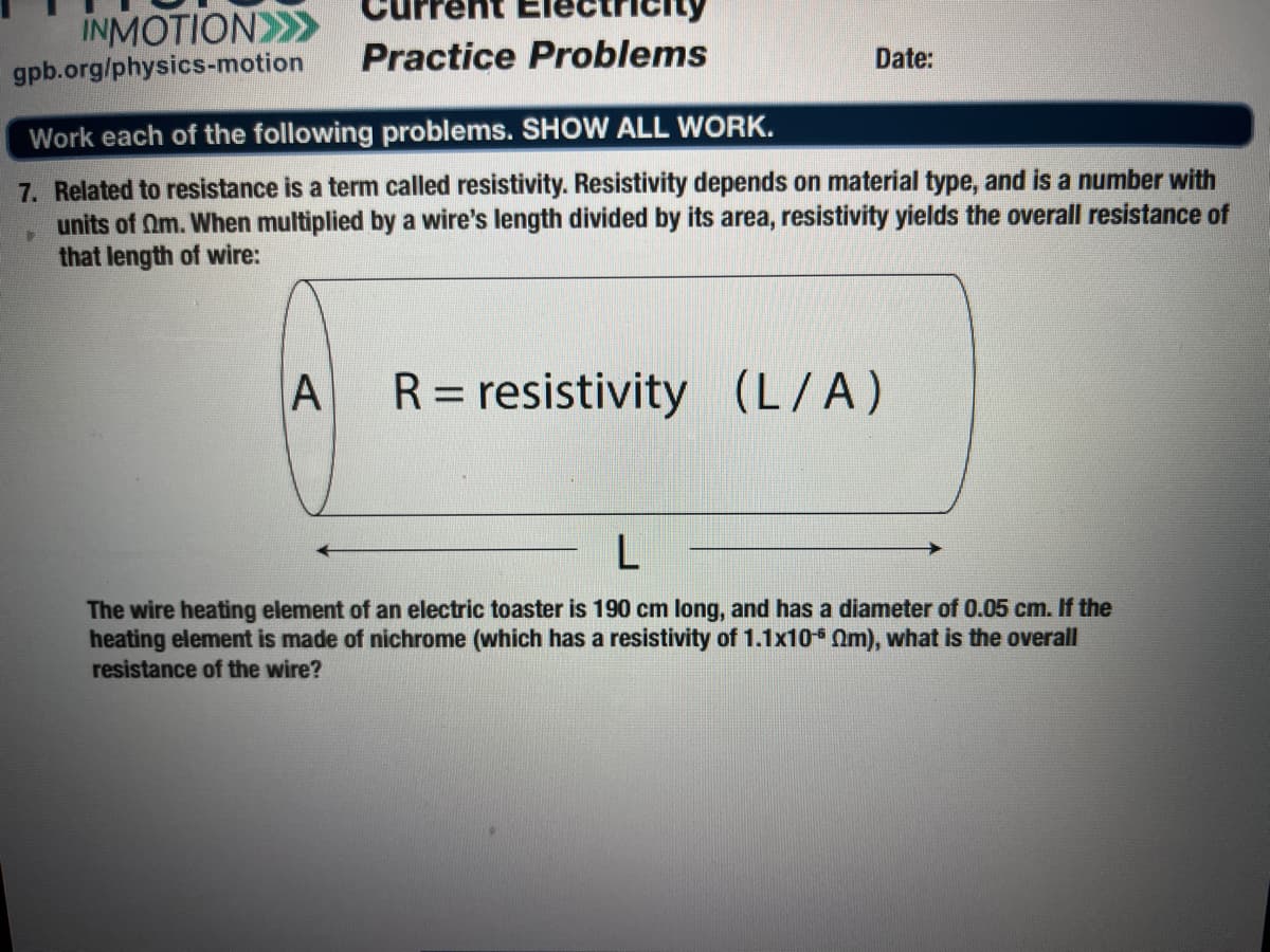 ctricity
INMOTION>>
gpb.org/physics-motion
Practice Problems
Date:
Work each of the following problems. SHOW ALL WORK.
7. Related to resistance is a term called resistivity. Resistivity depends on material type, and is a number with
units of Om. When multiplied by a wire's length divided by its area, resistivity yields the overall resistance of
that length of wire:
A
R = resistivity (L/A)
%3D
The wire heating element of an electric toaster is 190 cm long, and has a diameter of 0.05 cm. If the
heating element is made of nichrome (which has a resistivity of 1.1x10* Om), what is the overall
resistance of the wire?
