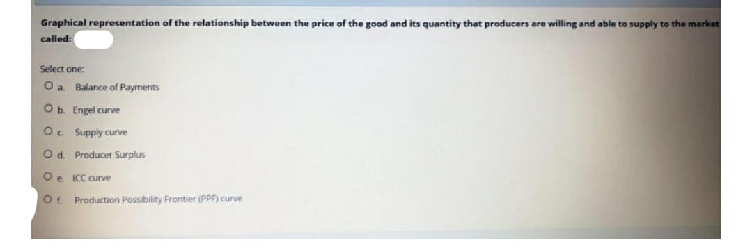 Graphical representation of the relationship between the price of the good and its quantity that producers are willing and able to supply to the market
called:
Select one:
O a. Balance of Payments
O b.
Engel curve
Oc
Supply curve
O d. Producer Surplus
Oe. ICC curve
Of. Production Possibility Frontier (PPF) curve