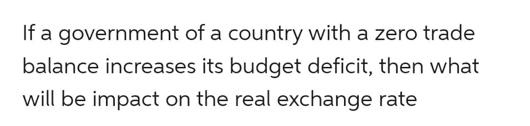 If a government of a country with a zero trade
balance increases its budget deficit, then what
will be impact on the real exchange rate