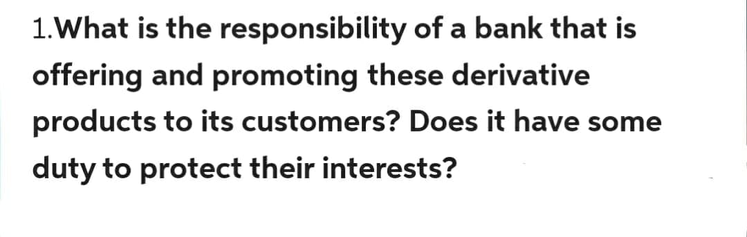 1. What is the responsibility of a bank that is
offering and promoting these derivative
products to its customers? Does it have some
duty to protect their interests?