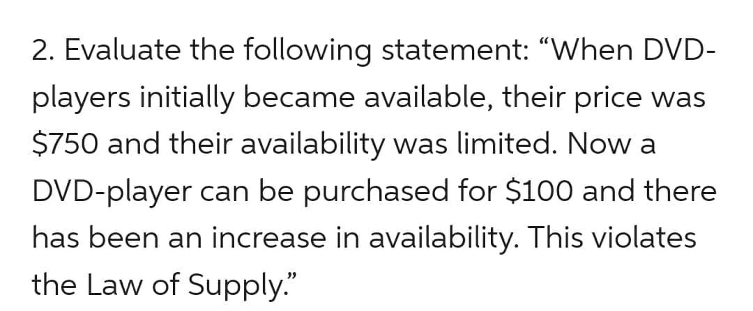 2. Evaluate the following statement: “When DVD-
players initially became available, their price was
$750 and their availability was limited. Now a
DVD-player can be purchased for $100 and there
has been an increase in availability. This violates
the Law of Supply."