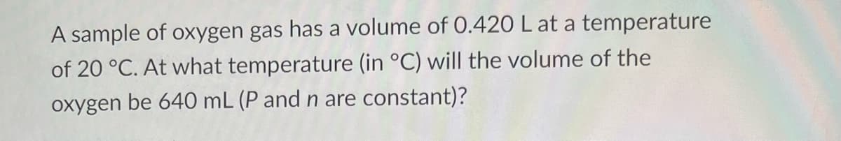 A sample of oxygen gas has a volume of 0.420 L at a temperature
of 20 °C. At what temperature (in °C) will the volume of the
oxygen be 640 mL (P and n are constant)?
