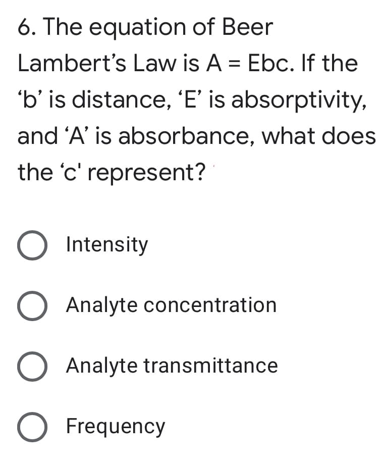 6. The equation of Beer
Lambert's Law is A = Ebc. If the
'b' is distance, 'E' is absorptivity,
and 'A' is absorbance, what does
the 'c' represent?
O Intensity
Analyte concentration
Analyte transmittance
O Frequency
