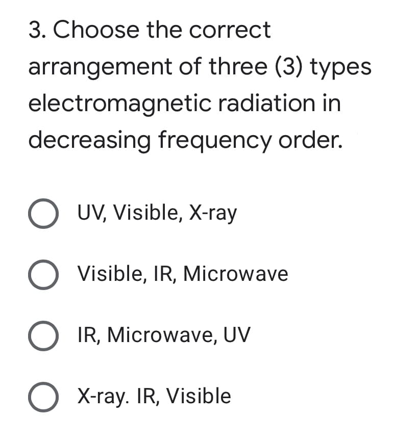 3. Choose the correct
arrangement of three (3) types
electromagnetic radiation in
decreasing frequency order.
O UV, Visible, X-ray
O Visible, IR, Microwave
IR, Microwave, UV
O X-ray. IR, Visible
O O O O
