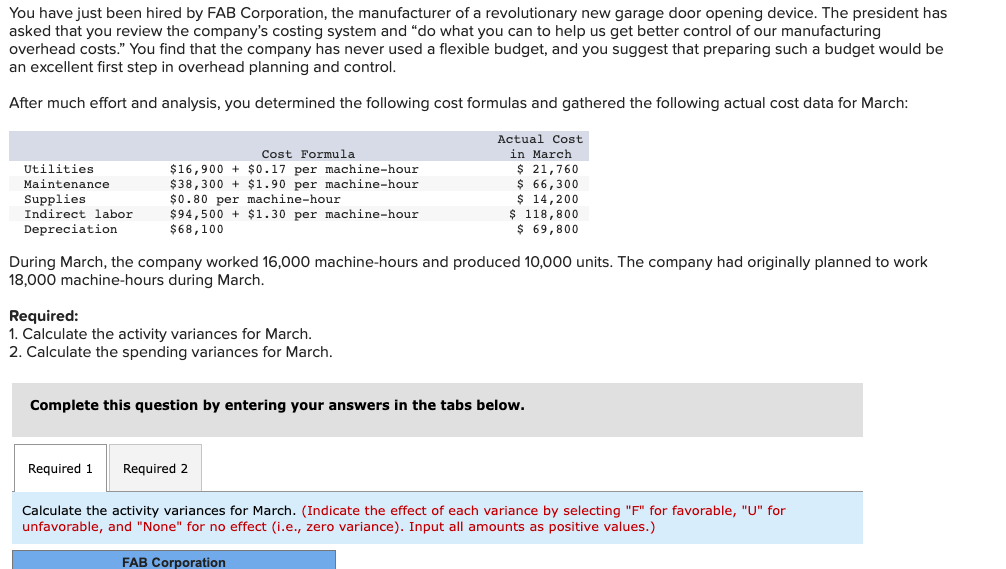 You have just been hired by FAB Corporation, the manufacturer of a revolutionary new garage door opening device. The president has
asked that you review the company's costing system and "do what you can to help us get better control of our manufacturing
overhead costs." You find that the company has never used a flexible budget, and you suggest that preparing such a budget would be
an excellent first step in overhead planning and control.
After much effort and analysis, you determined the following cost formulas and gathered the following actual cost data for March:
Actual Cost
Cost Formula
in March
$ 21,760
$ 66,300
$ 14,200
$ 118,800
$ 69,800
Utilities
$16,900 + $0.17 per machine-hour
$38,300 + $1.90 per machine-hour
$0.80 per machine-hour
$94,500 + $1.30 per machine-hour
$68,100
Maintenance
Supplies
Indirect labor
Depreciation
During March, the company worked 16,000 machine-hours and produced 10,000 units. The company had originally planned to work
18,000 machine-hours during March.
Required:
1. Calculate the activity variances for March.
2. Calculate the spending variances for March.
Complete this question by entering your answers in the tabs below.
Required 1
Required 2
Calculate the activity variances for March. (Indicate the effect of each variance by selecting "F" for favorable, "U" for
unfavorable, and "None" for no effect (i.e., zero variance). Input all amounts as positive values.)
FAB Corporation
