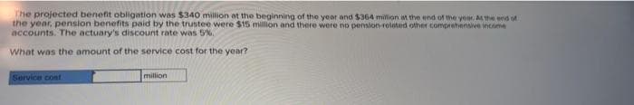 The projected benefit obligation was $340 million at the beginning of the year and $364 million at the end of the year. Mhe end tot
the year, pension benefits paid by the trustee were $15 million and there were no pension-related other comprehensive income
accounts. The actuary's discount rate was 5%.
What was the amount of the service cost for the year?
Service cont
million
