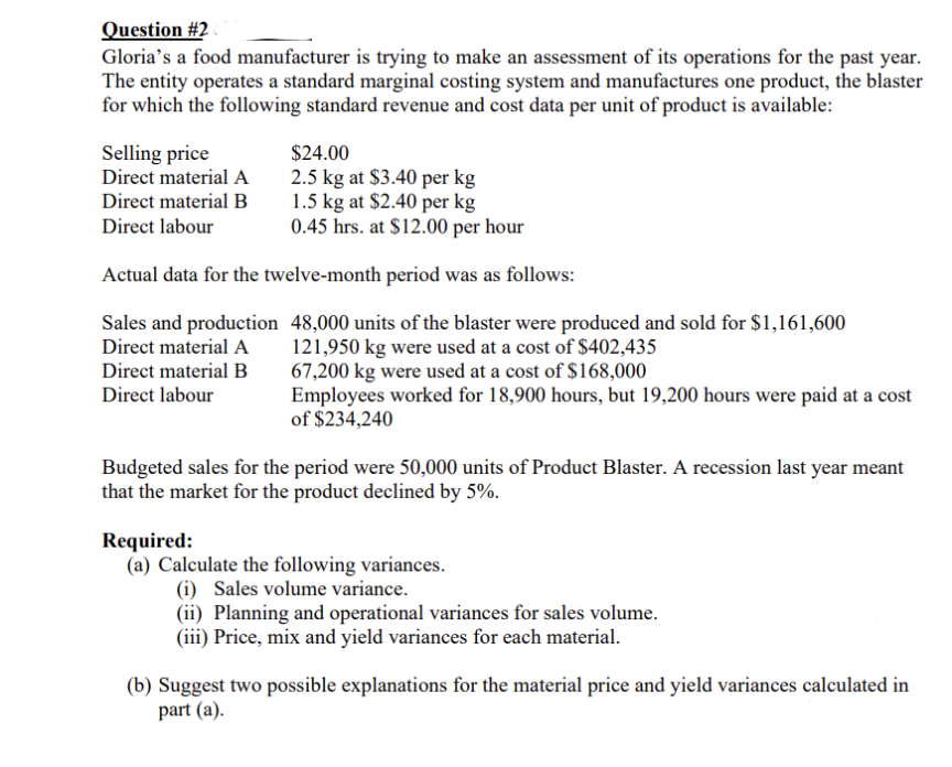 Question #2
Gloria's a food manufacturer is trying to make an assessment of its operations for the past year.
The entity operates a standard marginal costing system and manufactures one product, the blaster
for which the following standard revenue and cost data per unit of product is available:
$24.00
Selling price
Direct material A
2.5 kg at $3.40 per kg
1.5 kg at $2.40 per kg
0.45 hrs. at $12.00 per hour
Direct material B
Direct labour
Actual data for the twelve-month period was as follows:
Sales and production 48,000 units of the blaster were produced and sold for $1,161,600
121,950 kg were used at a cost of $402,435
67,200 kg were used at a cost of $168,000
Employees worked for 18,900 hours, but 19,200 hours were paid at a cost
of $234,240
Direct material A
Direct material B
Direct labour
Budgeted sales for the period were 50,000 units of Product Blaster. A recession last year meant
that the market for the product declined by 5%.
Required:
(a) Calculate the following variances.
(i) Sales volume variance.
(ii) Planning and operational variances for sales volume.
(iii) Price, mix and yield variances for each material.
(b) Suggest two possible explanations for the material price and yield variances calculated in
part (a).
