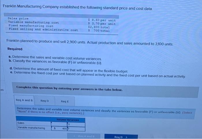 Franklin Manufacturing Company established the following standard price and cost data.
Sales price
Variable manufacturing cost
Fixed manufacturing cost
Fixed selling and administrative coat
$ 8.60 per unit
$ 3.70 per unit
$2,800 total
700 total
Franklin planned to produce and sell 2,900 units. Actual production and sales amounted to 3,100 units.
Required
8. Determine the sales and variable cost volume variances.
b. Classify the varlances as favorable (F) or unfavorable (U).
d. Determine the amount of fixed cost that will appear in the flexible budget.
e. Determine the fixed cost per unit based on planned activity and the fixed cost per unit based on actual activity.
Complete this question by entering your answers in the tabs below.
cen
Req A and B
Req D
Reg E
Determine the sales and variable cost volume varances and cdassify the variances as favorable (F) or unfavorable (U). (Select
"None" f there is no effect (Le., zero vanance).)
Volume Variances
Sales
Vanable manufacturing
465F
ReA and n
Req D
