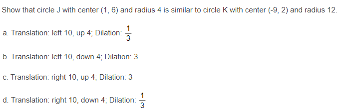 Show that circle J with center (1, 6) and radius 4 is similar to circle K with center (-9, 2) and radius 12.
1
a. Translation: left 10, up 4; Dilation:
3
b. Translation: left 10, down 4; Dilation: 3
c. Translation: right 10, up 4; Dilation: 3
1
d. Translation: right 10, down 4; Dilation:
3
