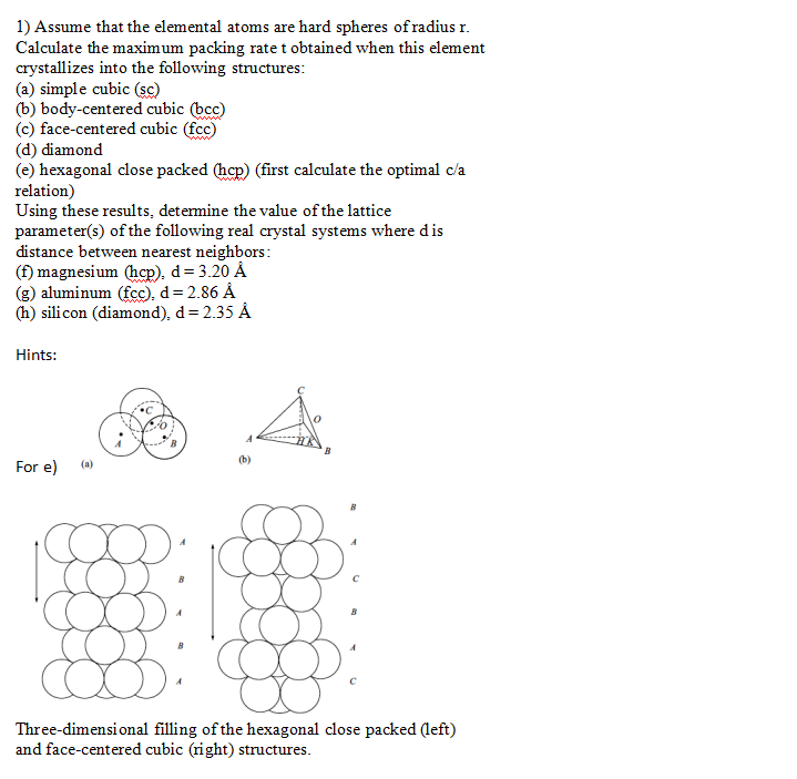 1) Assume that the elemental atoms are hard spheres of radius r.
Calculate the maximum packing rate t obtained when this element
crystallizes into the following structures:
(a) simple cubic (sc)
(b) body-centered cubic (bcc)
(c) face-centered cubic (fcc)
(d) diamond
(e) hexagonal close packed (hep) (first calculate the optimal c/a
relation)
Using these results, determine the value of the lattice
parameter(s) of the following real crystal systems where dis
distance between nearest neighbors:
(f) magnesium (hcp), d= 3.20 Å
(g) aluminum (fcc), d= 2.86 Å
(h) silicon (diamond), d= 2.35 Å
www
Hints:
(b)
For e)
(a)
Three-dimensi onal filling of the hexagonal close packed (left)
and face-centered cubic (right) structures.
