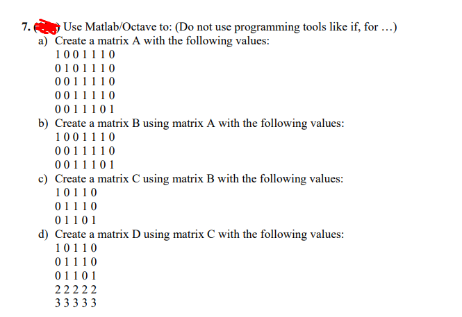 7.
Use Matlab/Octave to: (Do not use programming tools like if, for ...)
a) Create a matrix A with the following values:
1001110
0101110
0011 1 1 0
0011110
0011 10 1
b) Create a matrix B using matrix A with the following values:
1001110
0011110
0011101
c) Create a matrix C using matrix B with the following values:
10110
01110
0110 1
d) Create a matrix D using matrix C with the following values:
10110
01110
01101
22222
33333
